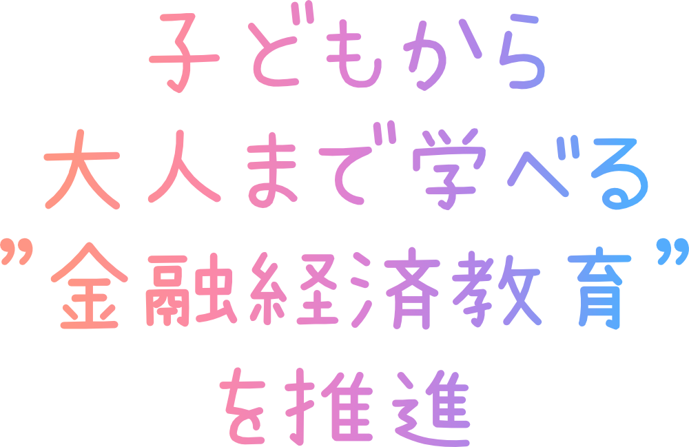 子どもから大人まで学べる「金融経済教育」を推進します。