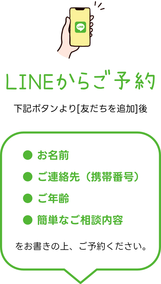 LINEからご予約 ● お名前 ● ご連絡先(携帯番号) ● ご年齢 ● 簡単なご相談内容をお書きの上、ご予約ください