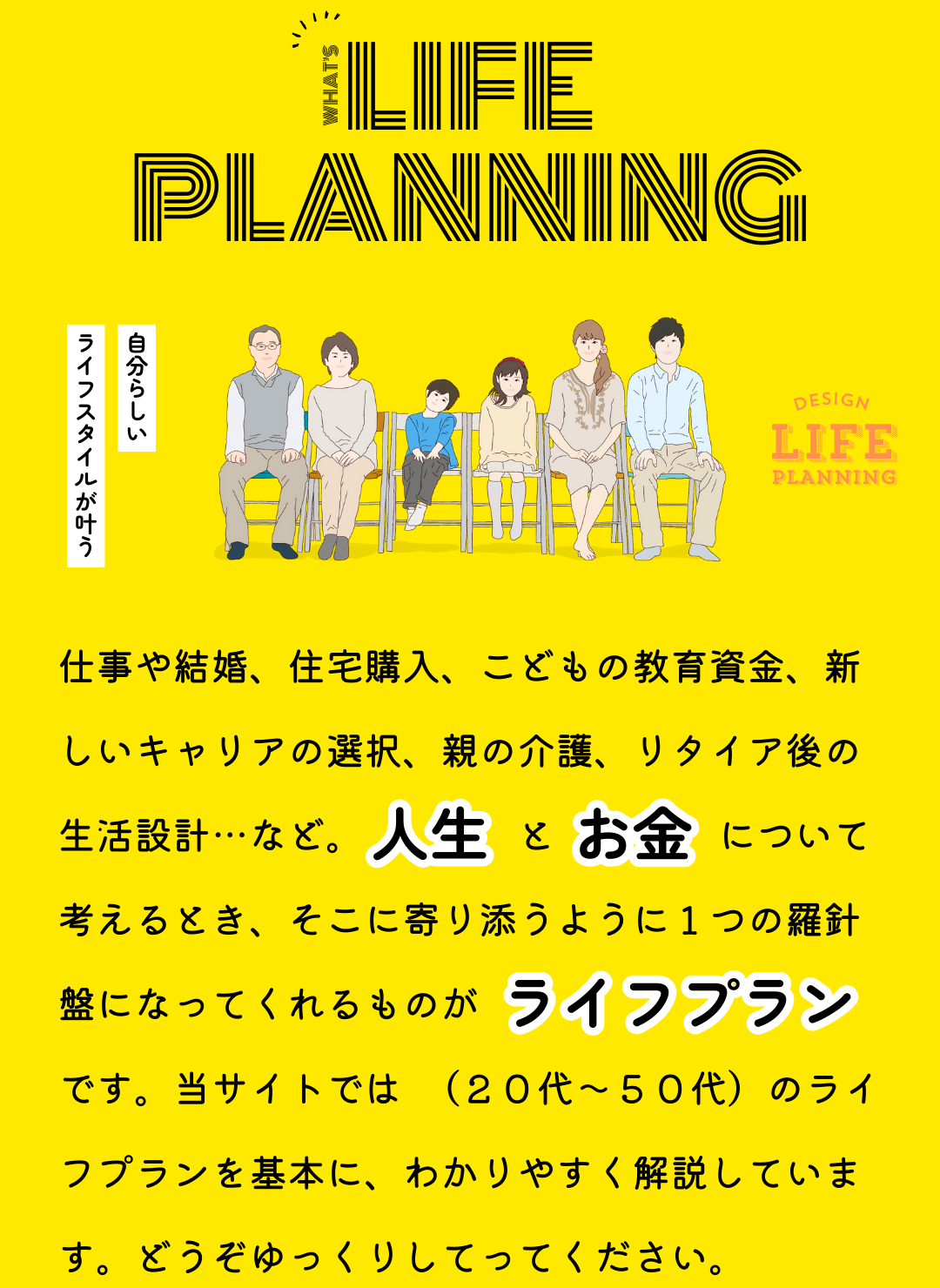仕事や結婚、住宅購入、こどもの教育資金、新しいキャリアの選択、親の介護、リタイア後の生活設計…など。人生とお金について考えるとき、そこに寄り添うように1つの羅針盤になってくれるものが「ライフプラン」です。当サイトでは「はたらく世代」のライフプランを基本に、わかりやすく解説しています。どうぞゆっくりしてってください。
