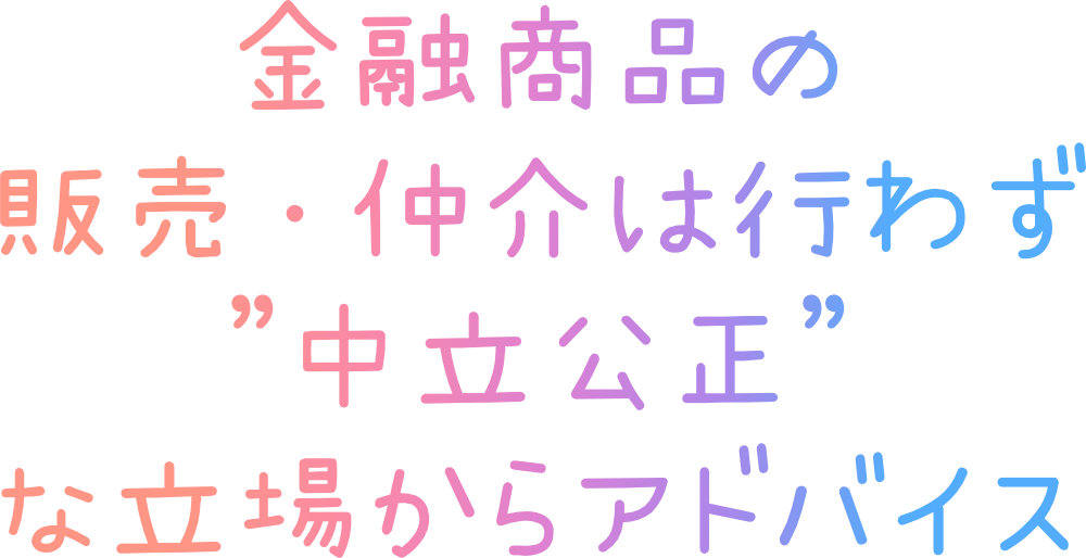 金融商品の販売・仲介は行わず中立公正な立場からアドバイスします